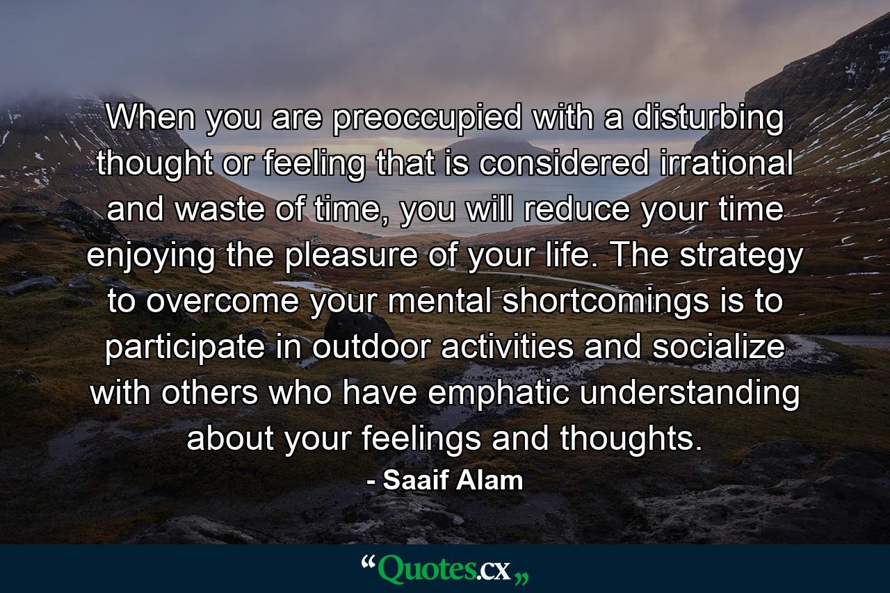 When you are preoccupied with a disturbing thought or feeling that is considered irrational and waste of time, you will reduce your time enjoying the pleasure of your life. The strategy to overcome your mental shortcomings is to participate in outdoor activities and socialize with others who have emphatic understanding about your feelings and thoughts. - Quote by Saaif Alam