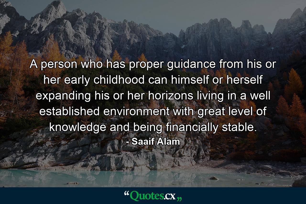 A person who has proper guidance from his or her early childhood can himself or herself expanding his or her horizons living in a well established environment with great level of knowledge and being financially stable. - Quote by Saaif Alam