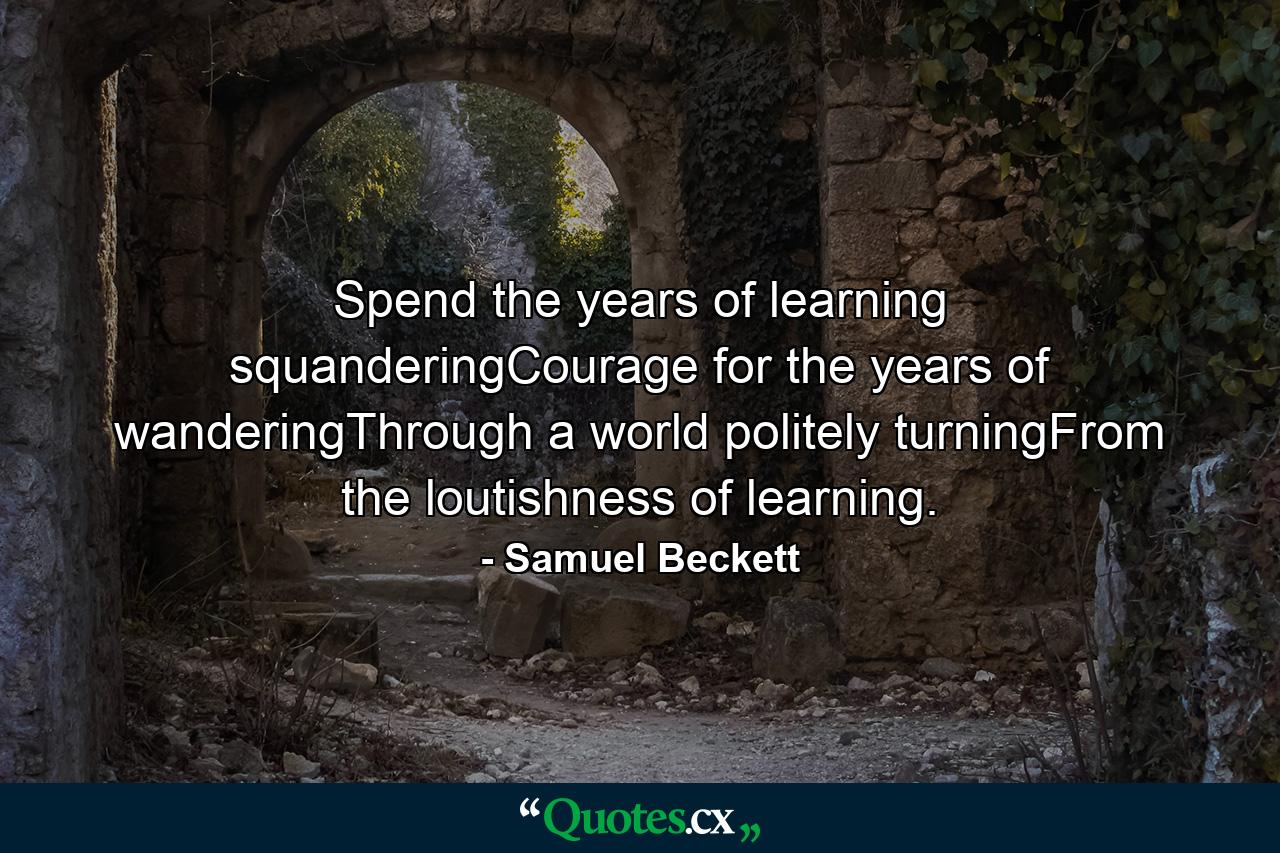 Spend the years of learning squanderingCourage for the years of wanderingThrough a world politely turningFrom the loutishness of learning. - Quote by Samuel Beckett