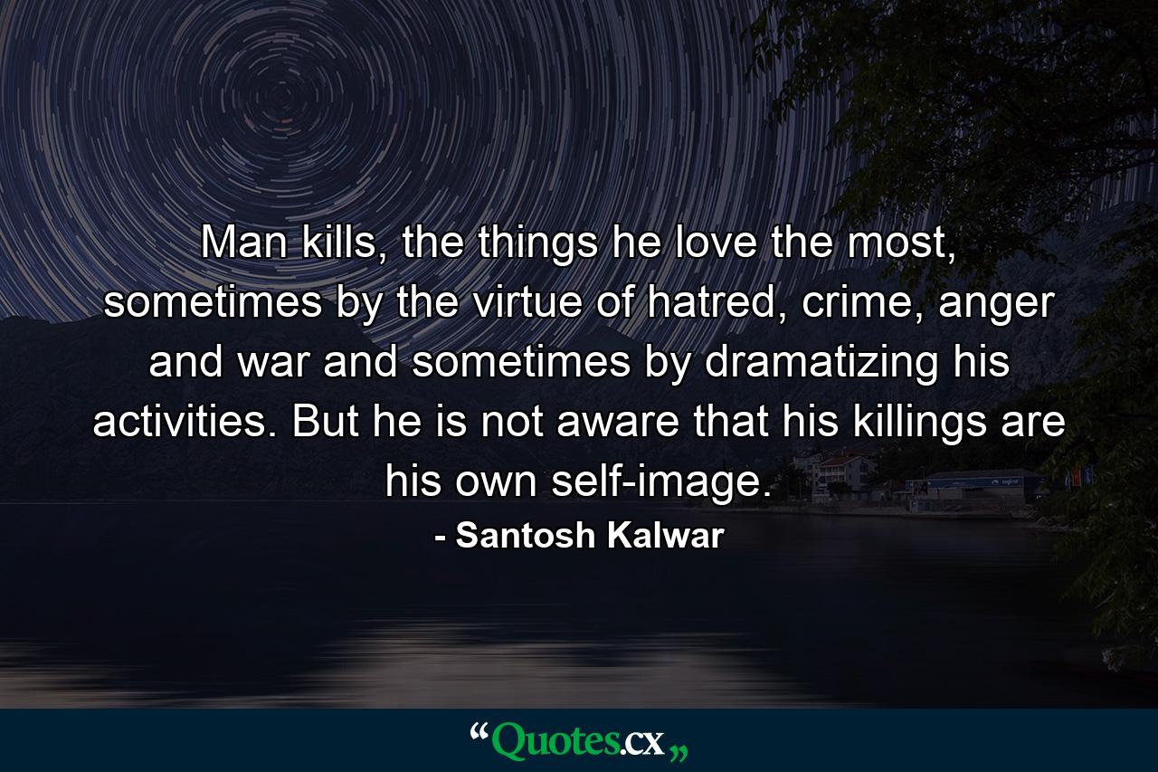 Man kills, the things he love the most, sometimes by the virtue of hatred, crime, anger and war and sometimes by dramatizing his activities. But he is not aware that his killings are his own self-image. - Quote by Santosh Kalwar