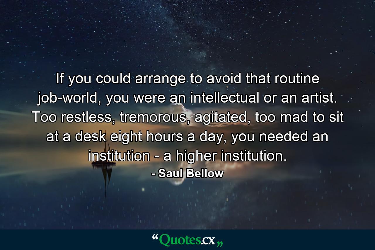 If you could arrange to avoid that routine job-world, you were an intellectual or an artist. Too restless, tremorous, agitated, too mad to sit at a desk eight hours a day, you needed an institution - a higher institution. - Quote by Saul Bellow