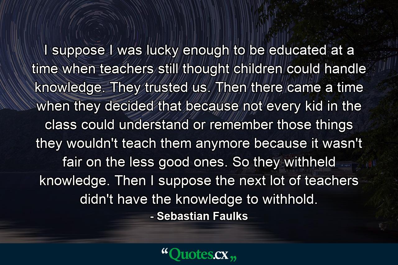 I suppose I was lucky enough to be educated at a time when teachers still thought children could handle knowledge. They trusted us. Then there came a time when they decided that because not every kid in the class could understand or remember those things they wouldn't teach them anymore because it wasn't fair on the less good ones. So they withheld knowledge. Then I suppose the next lot of teachers didn't have the knowledge to withhold. - Quote by Sebastian Faulks