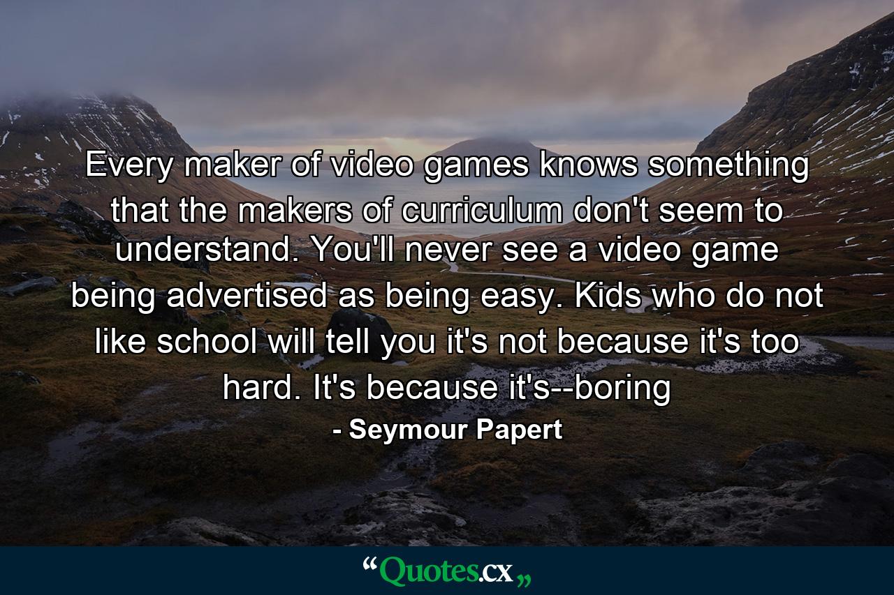 Every maker of video games knows something that the makers of curriculum don't seem to understand. You'll never see a video game being advertised as being easy. Kids who do not like school will tell you it's not because it's too hard. It's because it's--boring - Quote by Seymour Papert