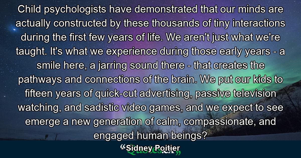 Child psychologists have demonstrated that our minds are actually constructed by these thousands of tiny interactions during the first few years of life. We aren't just what we're taught. It's what we experience during those early years - a smile here, a jarring sound there - that creates the pathways and connections of the brain. We put our kids to fifteen years of quick-cut advertising, passive television watching, and sadistic video games, and we expect to see emerge a new generation of calm, compassionate, and engaged human beings? - Quote by Sidney Poitier