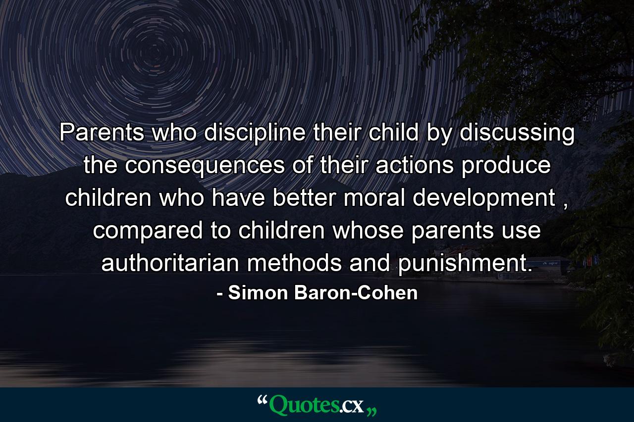 Parents who discipline their child by discussing the consequences of their actions produce children who have better moral development , compared to children whose parents use authoritarian methods and punishment. - Quote by Simon Baron-Cohen