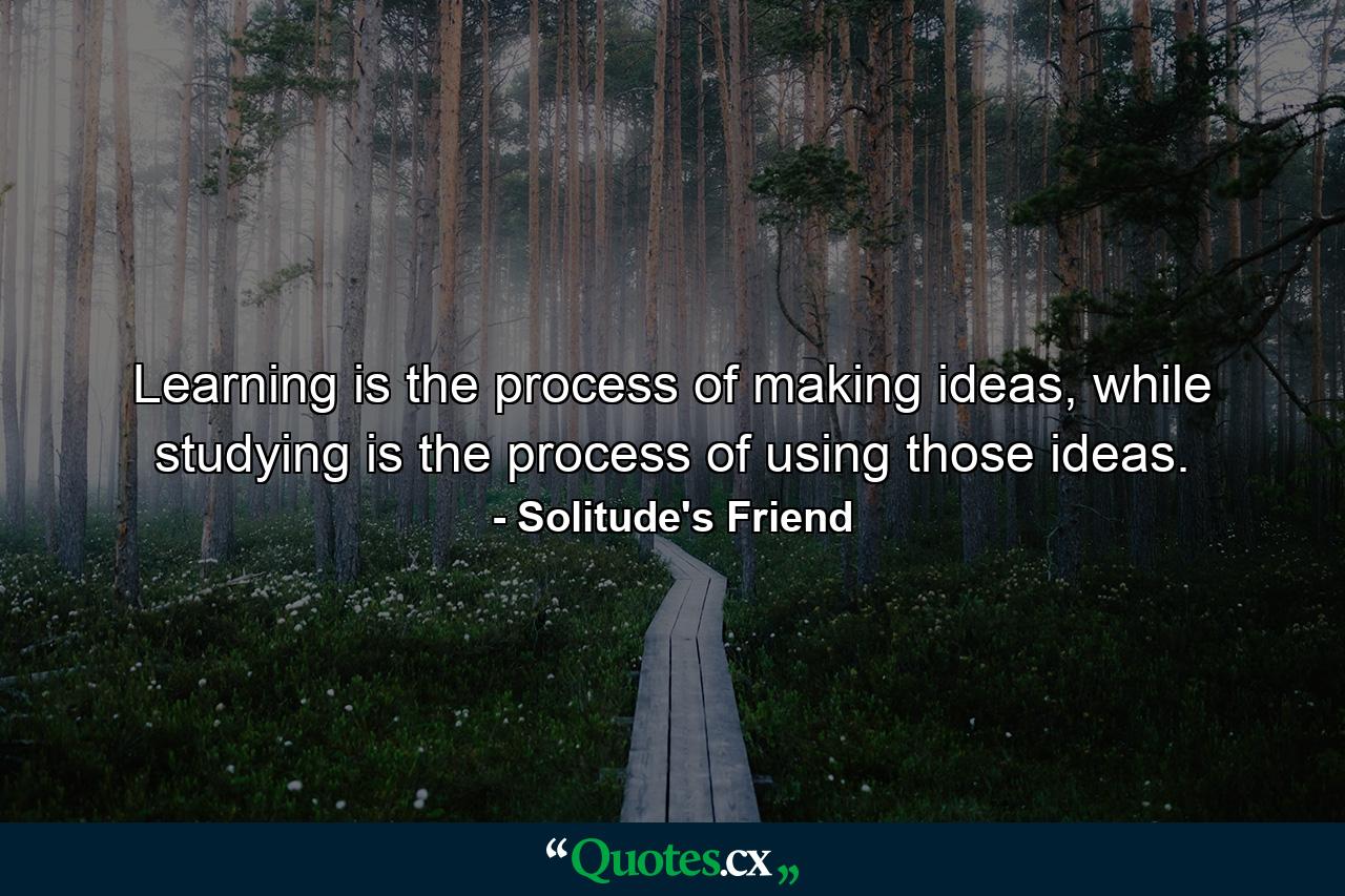 Learning is the process of making ideas, while studying is the process of using those ideas. - Quote by Solitude's Friend