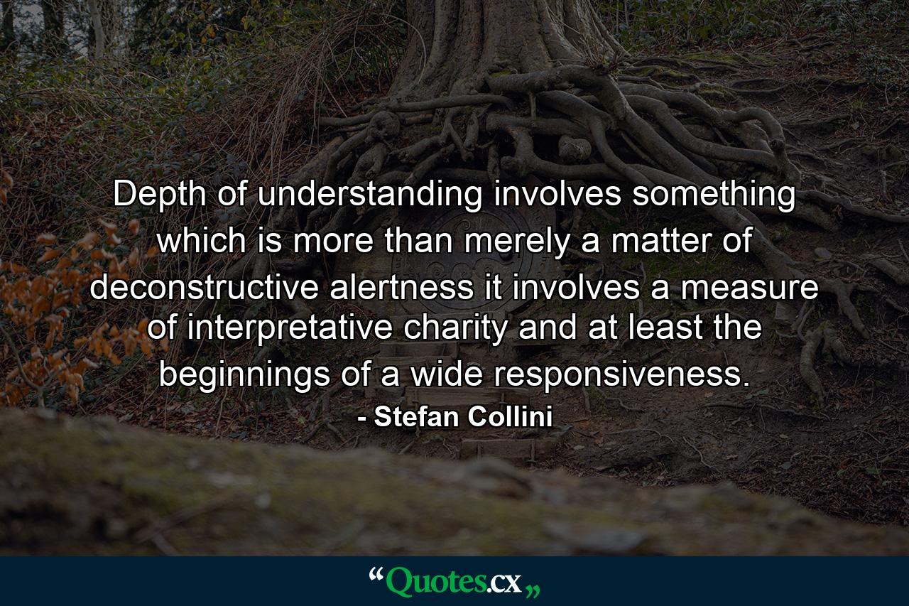 Depth of understanding involves something which is more than merely a matter of deconstructive alertness it involves a measure of interpretative charity and at least the beginnings of a wide responsiveness. - Quote by Stefan Collini