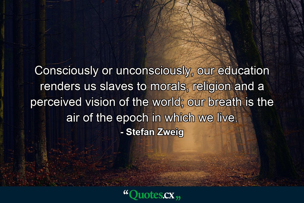 Consciously or unconsciously, our education renders us slaves to morals, religion and a perceived vision of the world; our breath is the air of the epoch in which we live. - Quote by Stefan Zweig