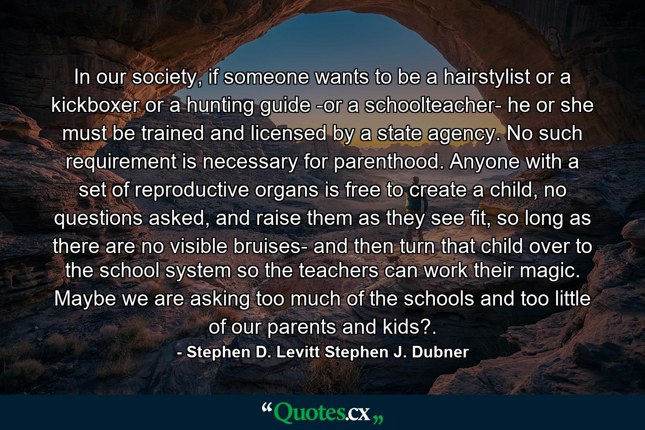 In our society, if someone wants to be a hairstylist or a kickboxer or a hunting guide -or a schoolteacher- he or she must be trained and licensed by a state agency. No such requirement is necessary for parenthood. Anyone with a set of reproductive organs is free to create a child, no questions asked, and raise them as they see fit, so long as there are no visible bruises- and then turn that child over to the school system so the teachers can work their magic. Maybe we are asking too much of the schools and too little of our parents and kids?. - Quote by Stephen D. Levitt Stephen J. Dubner