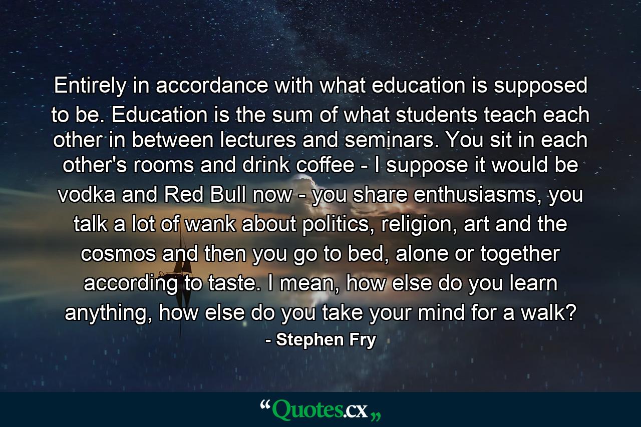 Entirely in accordance with what education is supposed to be. Education is the sum of what students teach each other in between lectures and seminars. You sit in each other's rooms and drink coffee - I suppose it would be vodka and Red Bull now - you share enthusiasms, you talk a lot of wank about politics, religion, art and the cosmos and then you go to bed, alone or together according to taste. I mean, how else do you learn anything, how else do you take your mind for a walk? - Quote by Stephen Fry