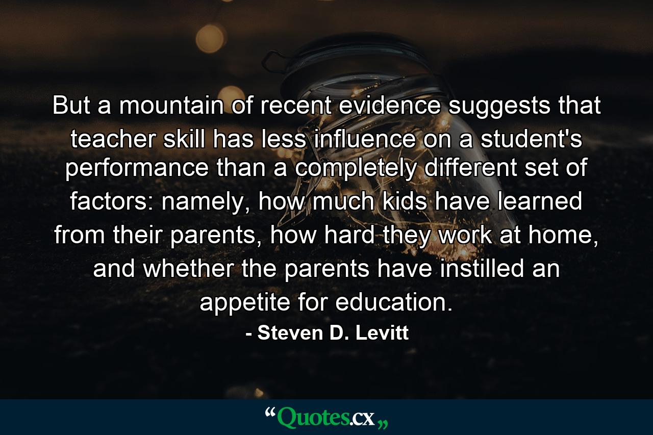 But a mountain of recent evidence suggests that teacher skill has less influence on a student's performance than a completely different set of factors: namely, how much kids have learned from their parents, how hard they work at home, and whether the parents have instilled an appetite for education. - Quote by Steven D. Levitt