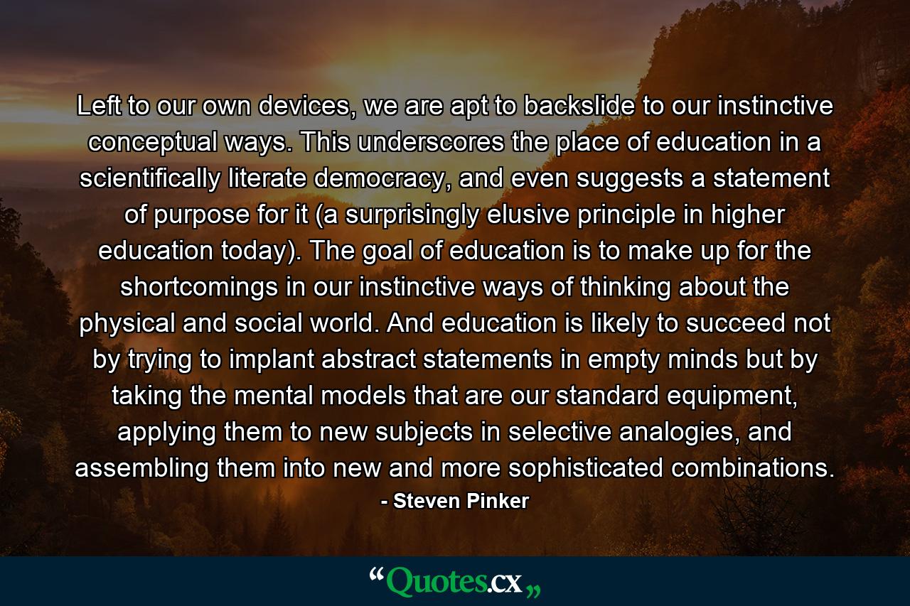 Left to our own devices, we are apt to backslide to our instinctive conceptual ways. This underscores the place of education in a scientifically literate democracy, and even suggests a statement of purpose for it (a surprisingly elusive principle in higher education today). The goal of education is to make up for the shortcomings in our instinctive ways of thinking about the physical and social world. And education is likely to succeed not by trying to implant abstract statements in empty minds but by taking the mental models that are our standard equipment, applying them to new subjects in selective analogies, and assembling them into new and more sophisticated combinations. - Quote by Steven Pinker