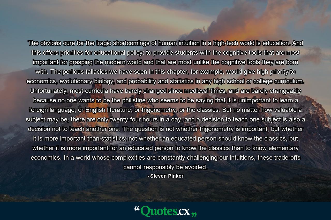 The obvious cure for the tragic shortcomings of human intuition in a high-tech world is education. And this offers priorities for educational policy: to provide students with the cognitive tools that are most important for grasping the modern world and that are most unlike the cognitive tools they are born with. The perilous fallacies we have seen in this chapter, for example, would give high priority to economics, evolutionary biology, and probability and statistics in any high school or college curriculum. Unfortunately, most curricula have barely changed since medieval times, and are barely changeable because no one wants to be the philistine who seems to be saying that it is unimportant to learn a foreign language, or English literature, or trigonometry, or the classics. But no matter how valuable a subject may be, there are only twenty-four hours in a day, and a decision to teach one subject is also a decision not to teach another one. The question is not whether trigonometry is important, but whether it is more important than statistics; not whether an educated person should know the classics, but whether it is more important for an educated person to know the classics than to know elementary economics. In a world whose complexities are constantly challenging our intuitions, these trade-offs cannot responsibly be avoided. - Quote by Steven Pinker