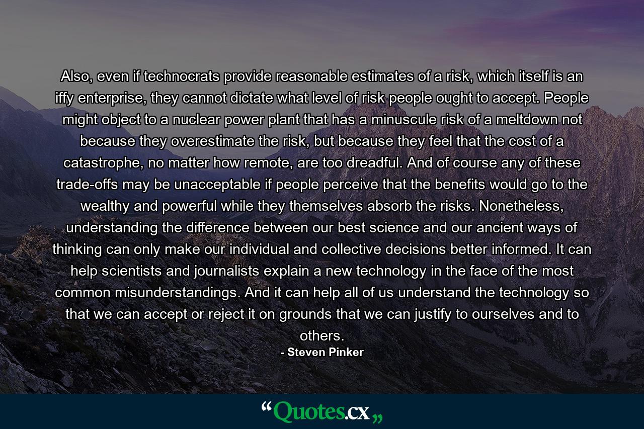 Also, even if technocrats provide reasonable estimates of a risk, which itself is an iffy enterprise, they cannot dictate what level of risk people ought to accept. People might object to a nuclear power plant that has a minuscule risk of a meltdown not because they overestimate the risk, but because they feel that the cost of a catastrophe, no matter how remote, are too dreadful. And of course any of these trade-offs may be unacceptable if people perceive that the benefits would go to the wealthy and powerful while they themselves absorb the risks. Nonetheless, understanding the difference between our best science and our ancient ways of thinking can only make our individual and collective decisions better informed. It can help scientists and journalists explain a new technology in the face of the most common misunderstandings. And it can help all of us understand the technology so that we can accept or reject it on grounds that we can justify to ourselves and to others. - Quote by Steven Pinker