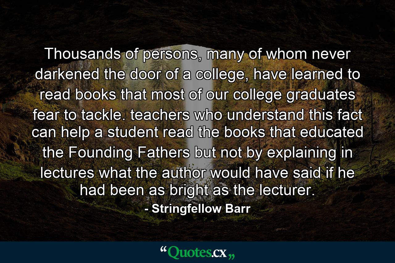 Thousands of persons, many of whom never darkened the door of a college, have learned to read books that most of our college graduates fear to tackle. teachers who understand this fact can help a student read the books that educated the Founding Fathers but not by explaining in lectures what the author would have said if he had been as bright as the lecturer. - Quote by Stringfellow Barr