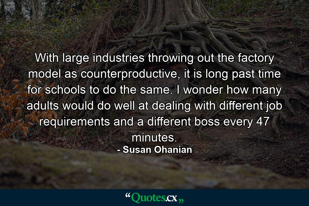 With large industries throwing out the factory model as counterproductive, it is long past time for schools to do the same. I wonder how many adults would do well at dealing with different job requirements and a different boss every 47 minutes. - Quote by Susan Ohanian