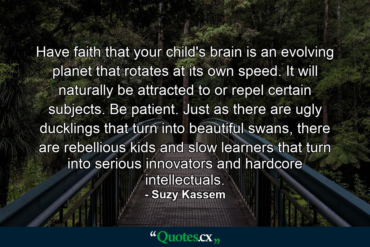 Have faith that your child's brain is an evolving planet that rotates at its own speed. It will naturally be attracted to or repel certain subjects. Be patient. Just as there are ugly ducklings that turn into beautiful swans, there are rebellious kids and slow learners that turn into serious innovators and hardcore intellectuals. - Quote by Suzy Kassem