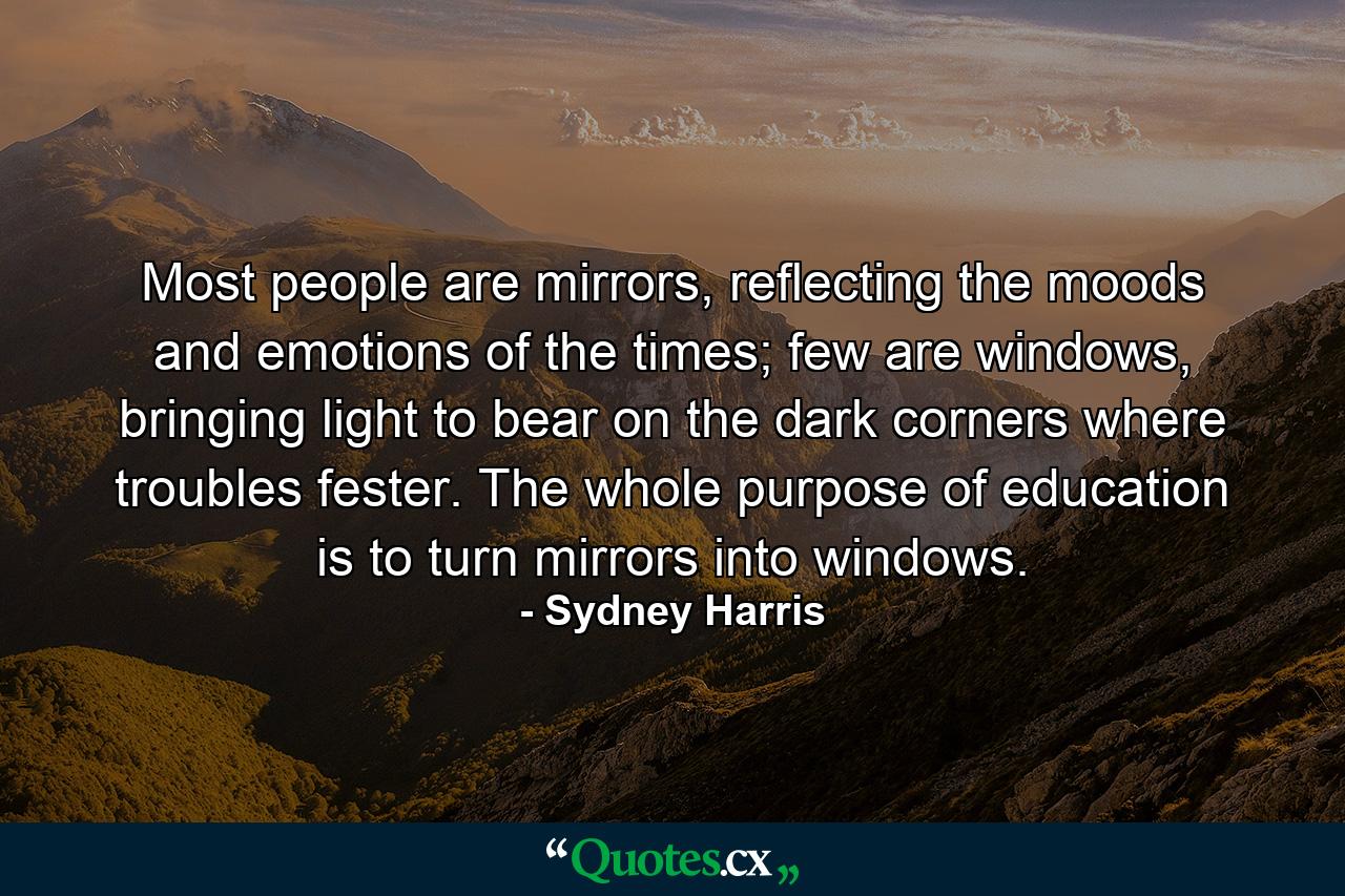 Most people are mirrors, reflecting the moods and emotions of the times; few are windows, bringing light to bear on the dark corners where troubles fester. The whole purpose of education is to turn mirrors into windows. - Quote by Sydney Harris