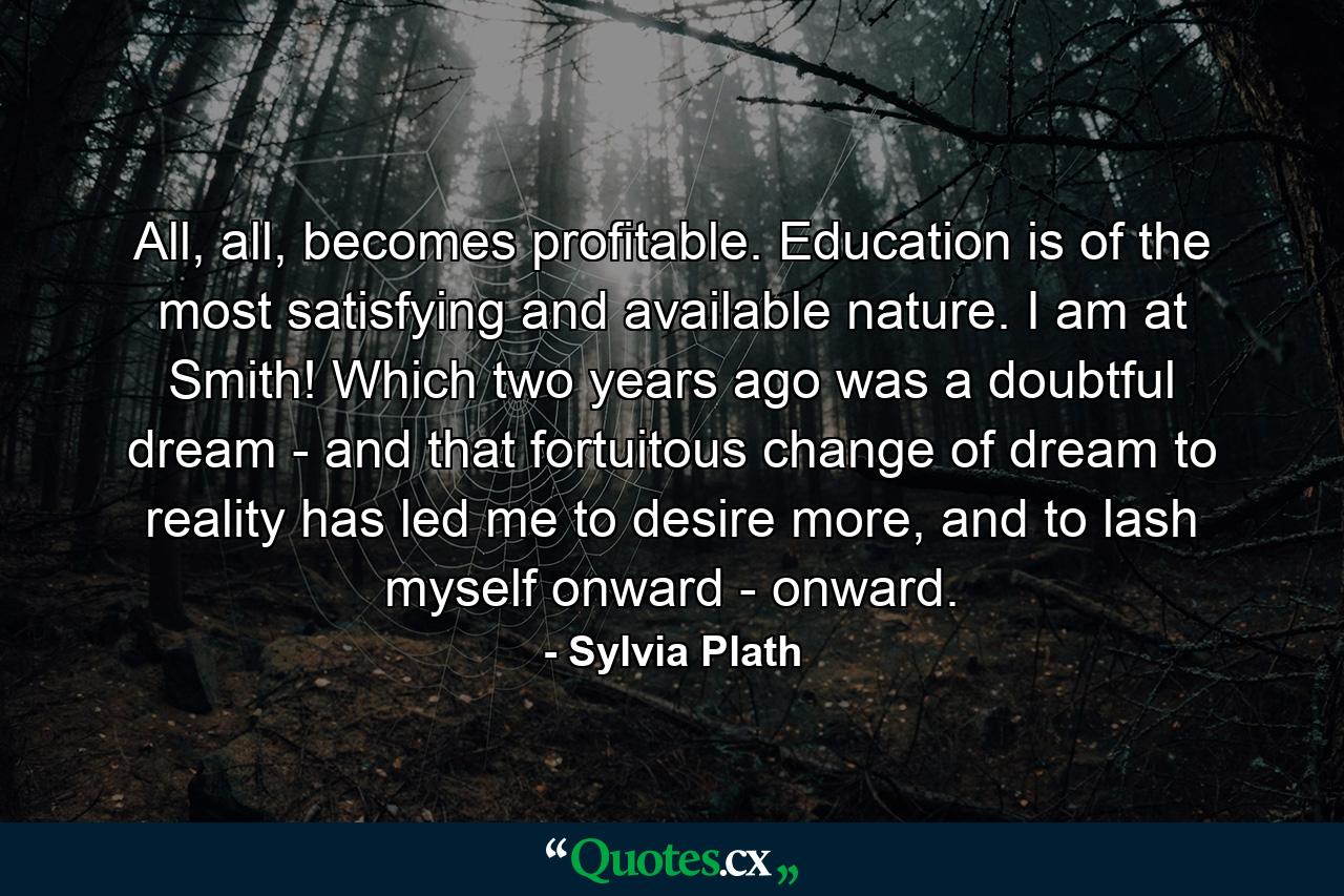 All, all, becomes profitable. Education is of the most satisfying and available nature. I am at Smith! Which two years ago was a doubtful dream - and that fortuitous change of dream to reality has led me to desire more, and to lash myself onward - onward. - Quote by Sylvia Plath