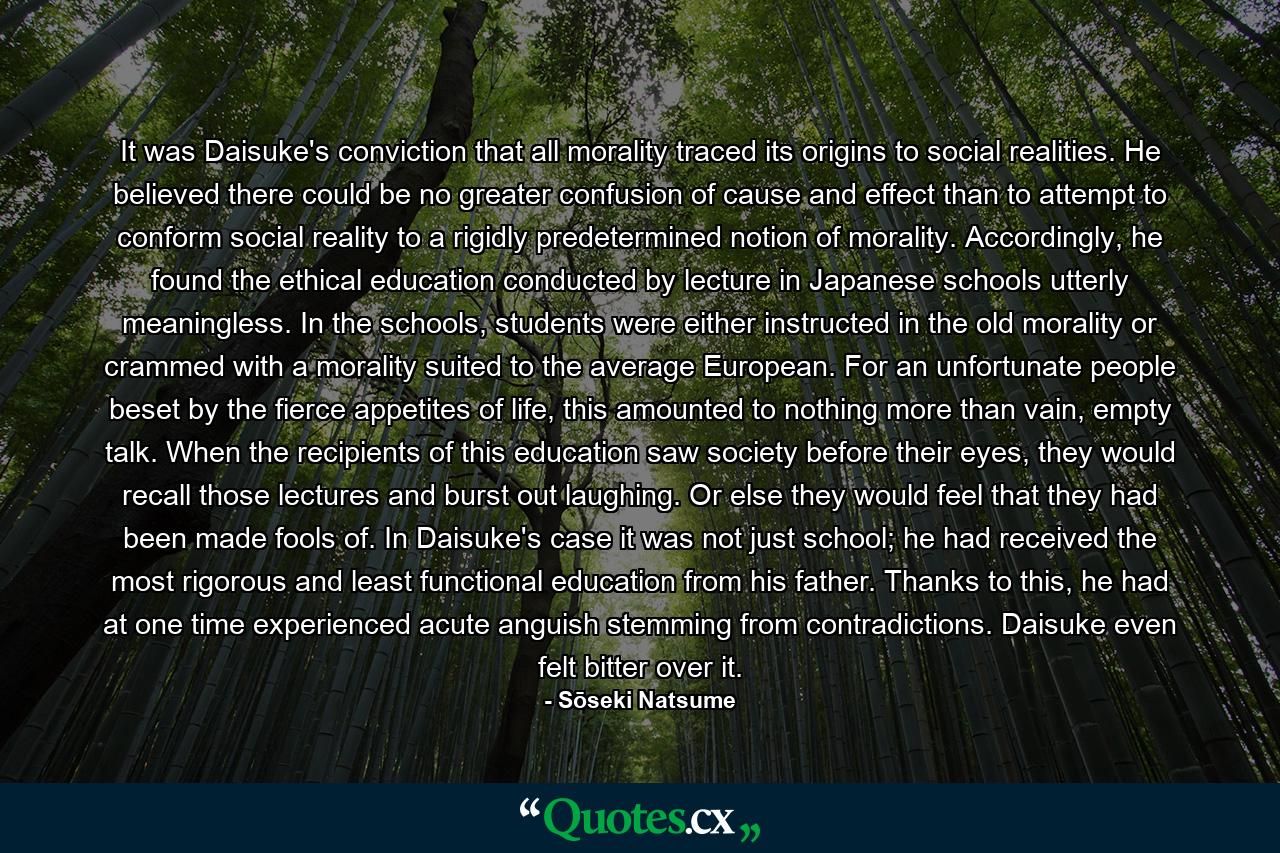 It was Daisuke's conviction that all morality traced its origins to social realities. He believed there could be no greater confusion of cause and effect than to attempt to conform social reality to a rigidly predetermined notion of morality. Accordingly, he found the ethical education conducted by lecture in Japanese schools utterly meaningless. In the schools, students were either instructed in the old morality or crammed with a morality suited to the average European. For an unfortunate people beset by the fierce appetites of life, this amounted to nothing more than vain, empty talk. When the recipients of this education saw society before their eyes, they would recall those lectures and burst out laughing. Or else they would feel that they had been made fools of. In Daisuke's case it was not just school; he had received the most rigorous and least functional education from his father. Thanks to this, he had at one time experienced acute anguish stemming from contradictions. Daisuke even felt bitter over it. - Quote by Sōseki Natsume