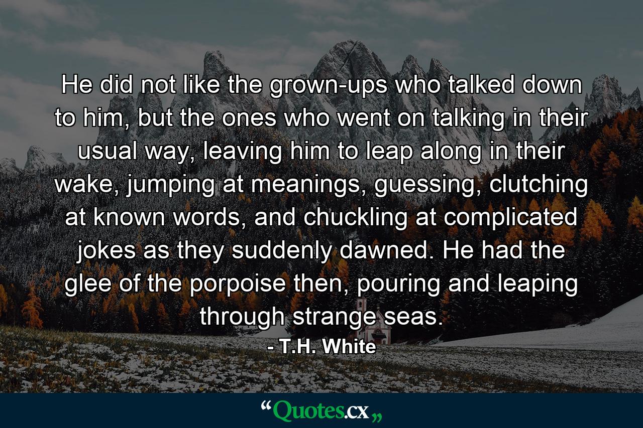 He did not like the grown-ups who talked down to him, but the ones who went on talking in their usual way, leaving him to leap along in their wake, jumping at meanings, guessing, clutching at known words, and chuckling at complicated jokes as they suddenly dawned. He had the glee of the porpoise then, pouring and leaping through strange seas. - Quote by T.H. White