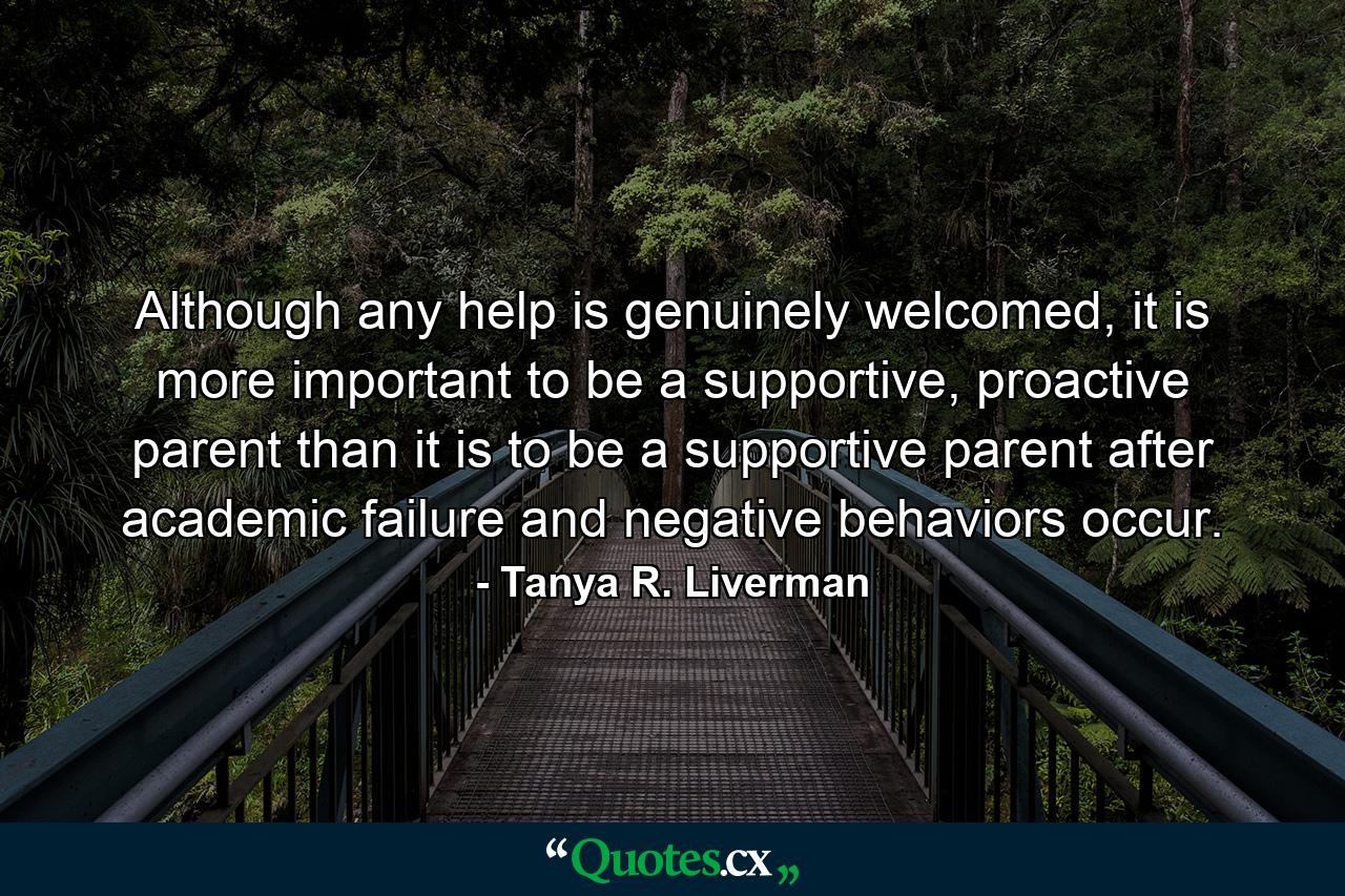 Although any help is genuinely welcomed, it is more important to be a supportive, proactive parent than it is to be a supportive parent after academic failure and negative behaviors occur. - Quote by Tanya R. Liverman