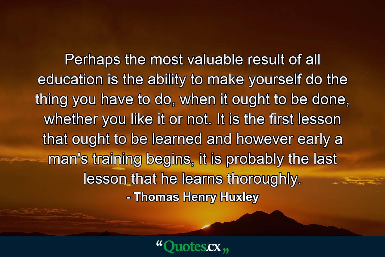 Perhaps the most valuable result of all education is the ability to make yourself do the thing you have to do, when it ought to be done, whether you like it or not. It is the first lesson that ought to be learned and however early a man's training begins, it is probably the last lesson that he learns thoroughly. - Quote by Thomas Henry Huxley