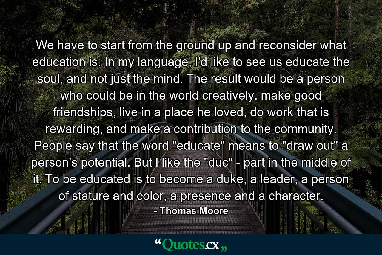 We have to start from the ground up and reconsider what education is. In my language, I'd like to see us educate the soul, and not just the mind. The result would be a person who could be in the world creatively, make good friendships, live in a place he loved, do work that is rewarding, and make a contribution to the community. People say that the word 