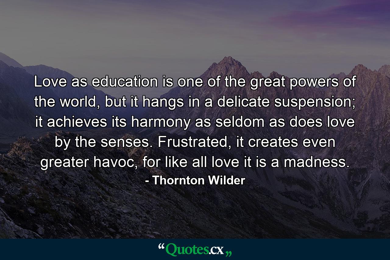 Love as education is one of the great powers of the world, but it hangs in a delicate suspension; it achieves its harmony as seldom as does love by the senses. Frustrated, it creates even greater havoc, for like all love it is a madness. - Quote by Thornton Wilder