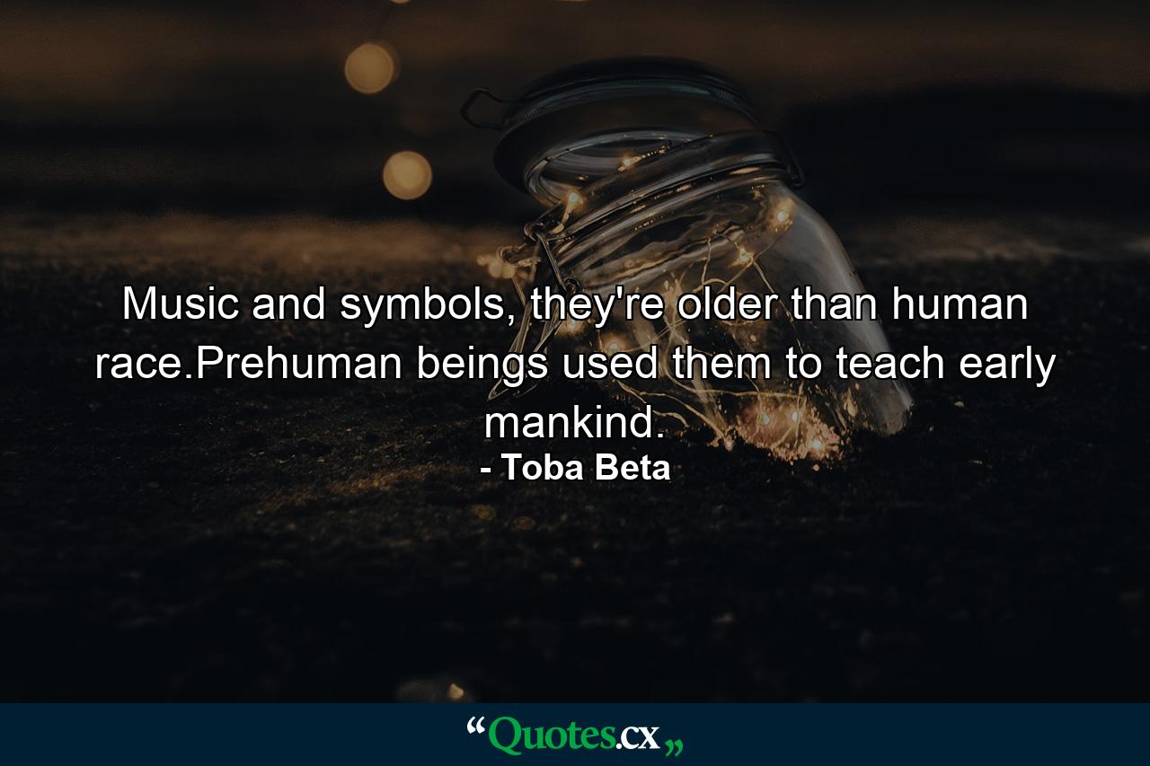 Music and symbols, they're older than human race.Prehuman beings used them to teach early mankind. - Quote by Toba Beta