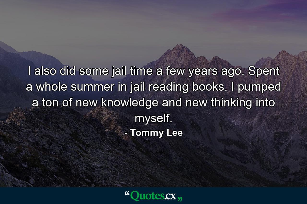 I also did some jail time a few years ago. Spent a whole summer in jail reading books. I pumped a ton of new knowledge and new thinking into myself. - Quote by Tommy Lee