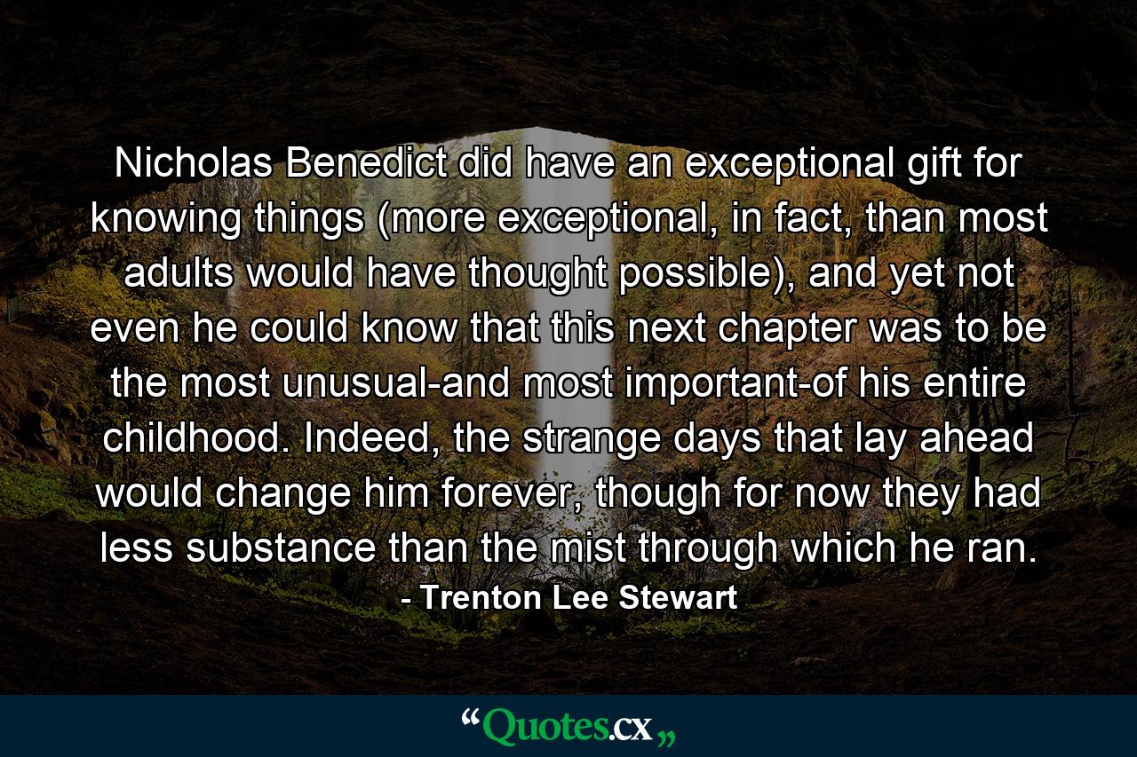 Nicholas Benedict did have an exceptional gift for knowing things (more exceptional, in fact, than most adults would have thought possible), and yet not even he could know that this next chapter was to be the most unusual-and most important-of his entire childhood. Indeed, the strange days that lay ahead would change him forever, though for now they had less substance than the mist through which he ran. - Quote by Trenton Lee Stewart