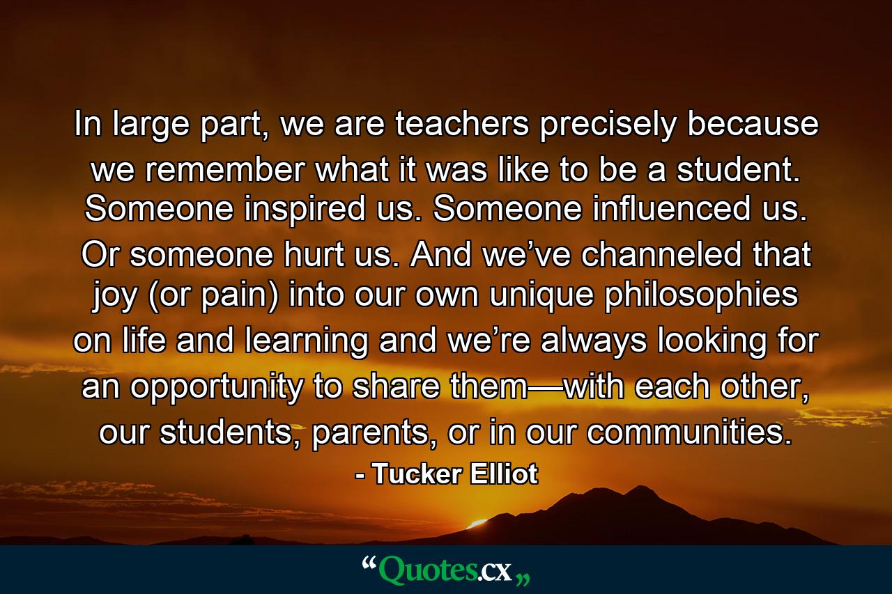 In large part, we are teachers precisely because we remember what it was like to be a student. Someone inspired us. Someone influenced us. Or someone hurt us. And we’ve channeled that joy (or pain) into our own unique philosophies on life and learning and we’re always looking for an opportunity to share them—with each other, our students, parents, or in our communities. - Quote by Tucker Elliot