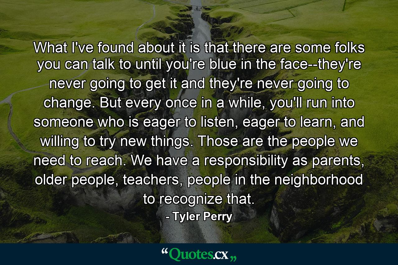 What I've found about it is that there are some folks you can talk to until you're blue in the face--they're never going to get it and they're never going to change. But every once in a while, you'll run into someone who is eager to listen, eager to learn, and willing to try new things. Those are the people we need to reach. We have a responsibility as parents, older people, teachers, people in the neighborhood to recognize that. - Quote by Tyler Perry