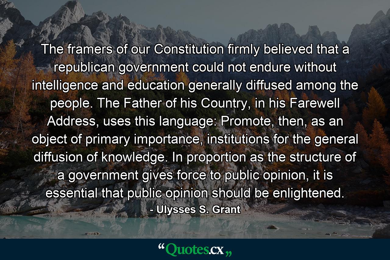 The framers of our Constitution firmly believed that a republican government could not endure without intelligence and education generally diffused among the people. The Father of his Country, in his Farewell Address, uses this language: Promote, then, as an object of primary importance, institutions for the general diffusion of knowledge. In proportion as the structure of a government gives force to public opinion, it is essential that public opinion should be enlightened. - Quote by Ulysses S. Grant