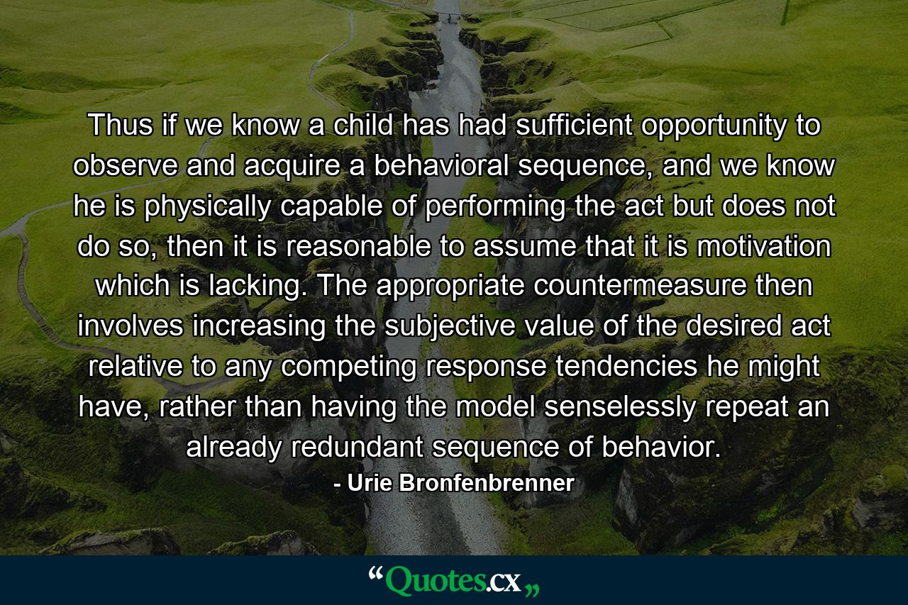 Thus if we know a child has had sufficient opportunity to observe and acquire a behavioral sequence, and we know he is physically capable of performing the act but does not do so, then it is reasonable to assume that it is motivation which is lacking. The appropriate countermeasure then involves increasing the subjective value of the desired act relative to any competing response tendencies he might have, rather than having the model senselessly repeat an already redundant sequence of behavior. - Quote by Urie Bronfenbrenner