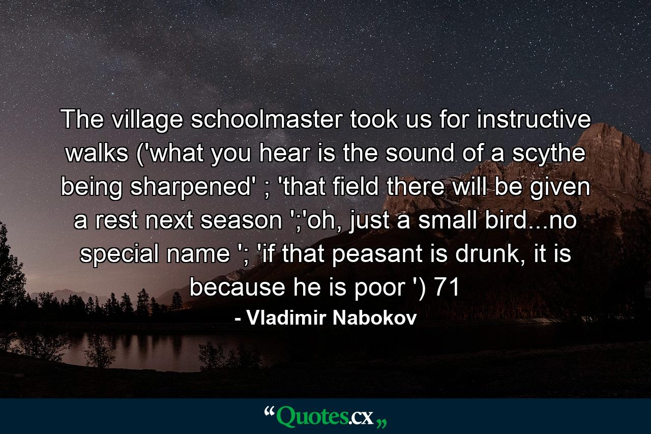 The village schoolmaster took us for instructive walks ('what you hear is the sound of a scythe being sharpened' ; 'that field there will be given a rest next season ';'oh, just a small bird...no special name '; 'if that peasant is drunk, it is because he is poor ') 71 - Quote by Vladimir Nabokov