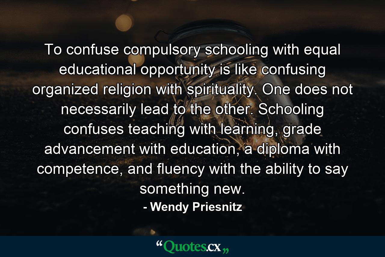 To confuse compulsory schooling with equal educational opportunity is like confusing organized religion with spirituality. One does not necessarily lead to the other. Schooling confuses teaching with learning, grade advancement with education, a diploma with competence, and fluency with the ability to say something new. - Quote by Wendy Priesnitz