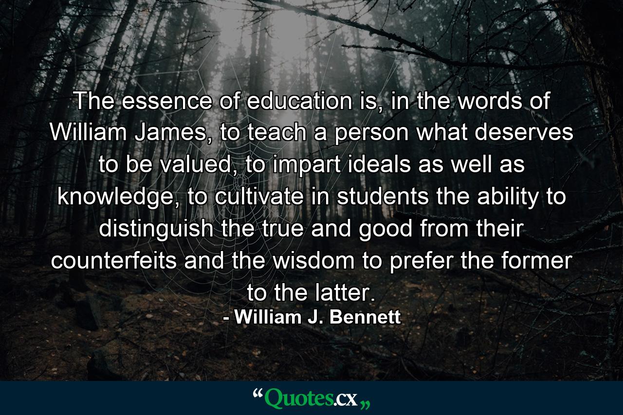 The essence of education is, in the words of William James, to teach a person what deserves to be valued, to impart ideals as well as knowledge, to cultivate in students the ability to distinguish the true and good from their counterfeits and the wisdom to prefer the former to the latter. - Quote by William J. Bennett