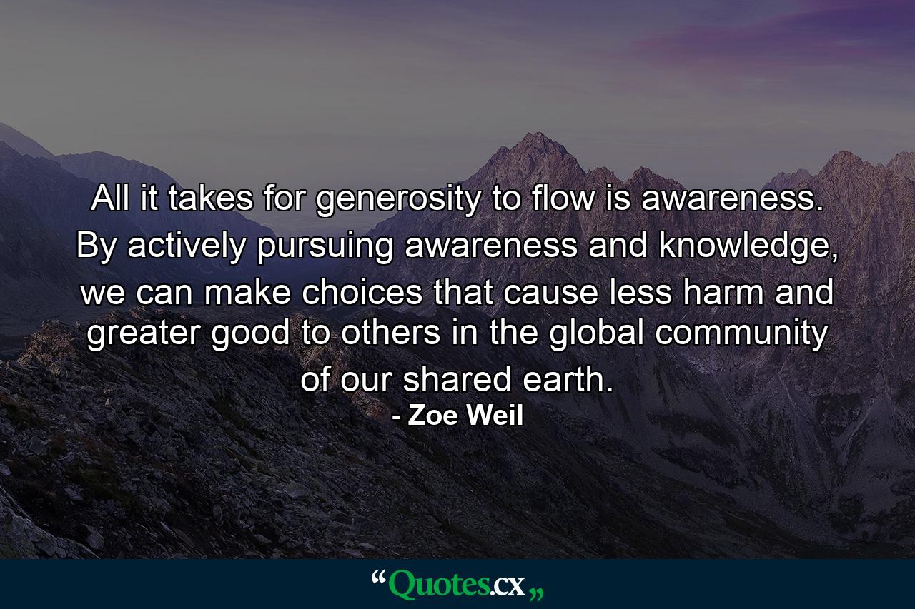 All it takes for generosity to flow is awareness. By actively pursuing awareness and knowledge, we can make choices that cause less harm and greater good to others in the global community of our shared earth. - Quote by Zoe Weil