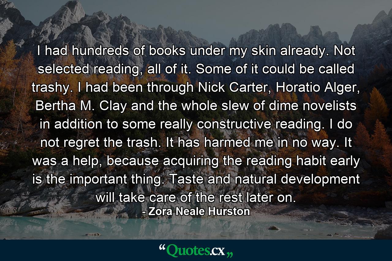 I had hundreds of books under my skin already. Not selected reading, all of it. Some of it could be called trashy. I had been through Nick Carter, Horatio Alger, Bertha M. Clay and the whole slew of dime novelists in addition to some really constructive reading. I do not regret the trash. It has harmed me in no way. It was a help, because acquiring the reading habit early is the important thing. Taste and natural development will take care of the rest later on. - Quote by Zora Neale Hurston