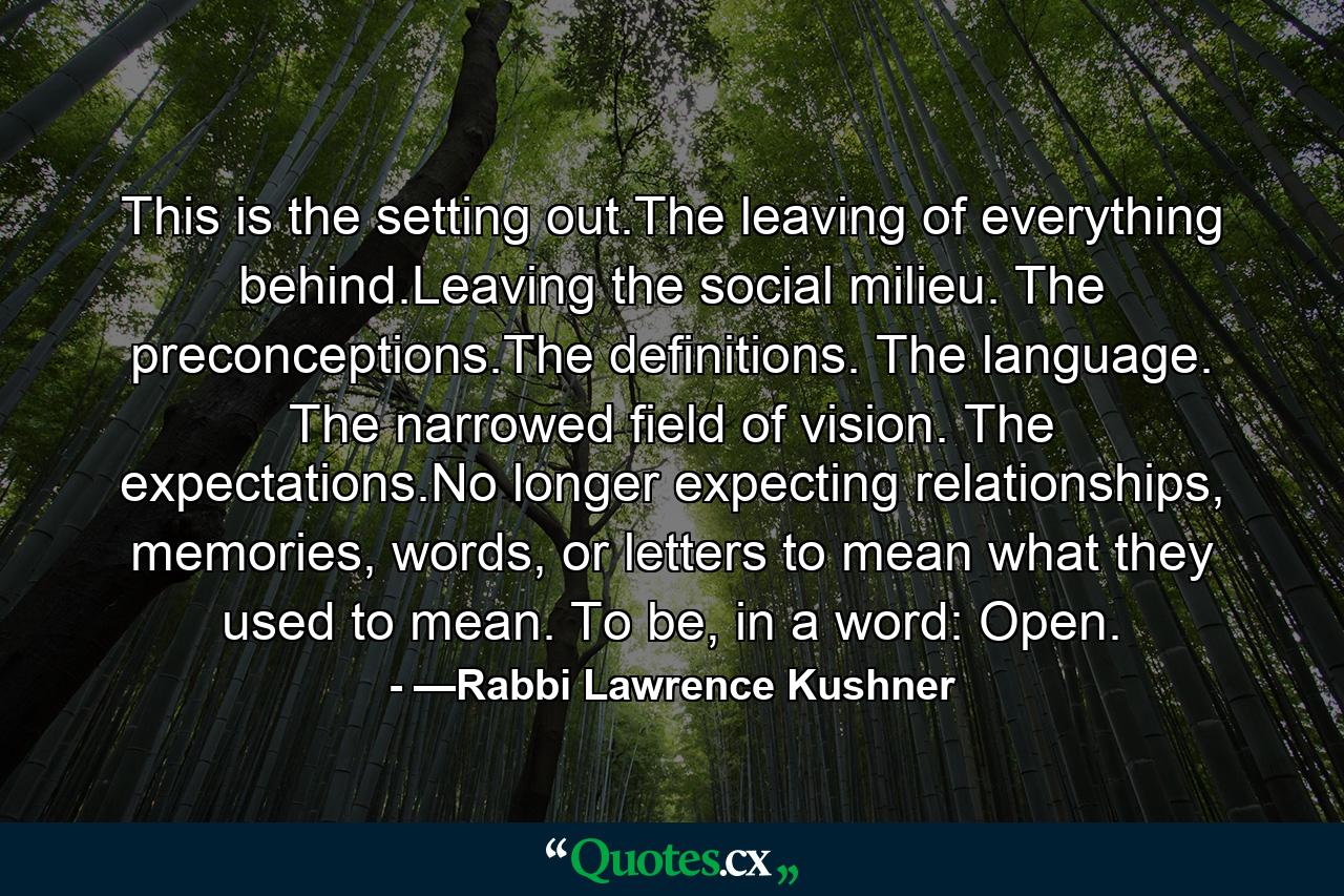 This is the setting out.The leaving of everything behind.Leaving the social milieu. The preconceptions.The definitions. The language. The narrowed field of vision. The expectations.No longer expecting relationships, memories, words, or letters to mean what they used to mean. To be, in a word: Open. - Quote by —Rabbi Lawrence Kushner