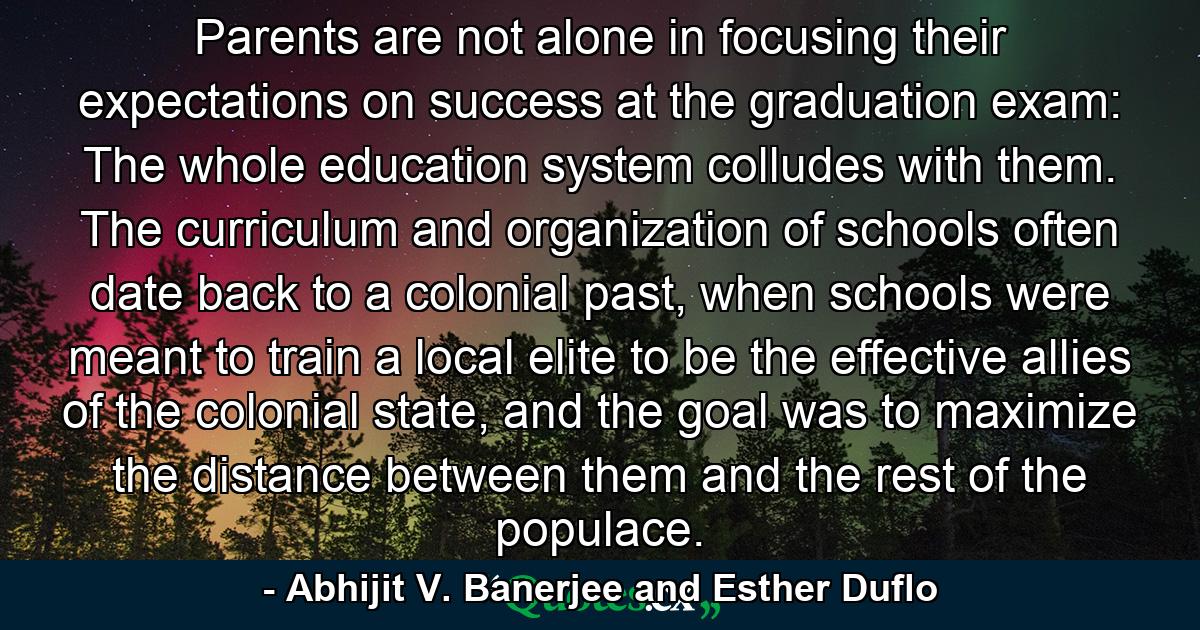 Parents are not alone in focusing their expectations on success at the graduation exam: The whole education system colludes with them. The curriculum and organization of schools often date back to a colonial past, when schools were meant to train a local elite to be the effective allies of the colonial state, and the goal was to maximize the distance between them and the rest of the populace. - Quote by Abhijit V. Banerjee and Esther Duflo