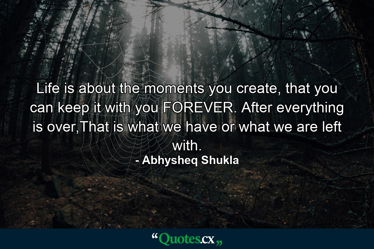 Life is about the moments you create, that you can keep it with you FOREVER. After everything is over,That is what we have or what we are left with. - Quote by Abhysheq Shukla