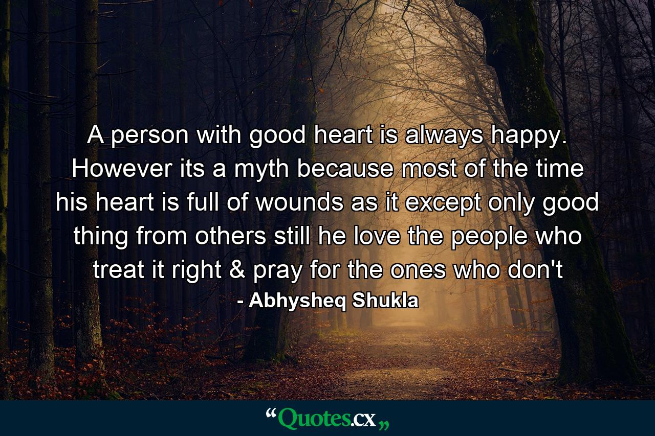 A person with good heart is always happy. However its a myth because most of the time his heart is full of wounds as it except only good thing from others still he love the people who treat it right & pray for the ones who don't - Quote by Abhysheq Shukla