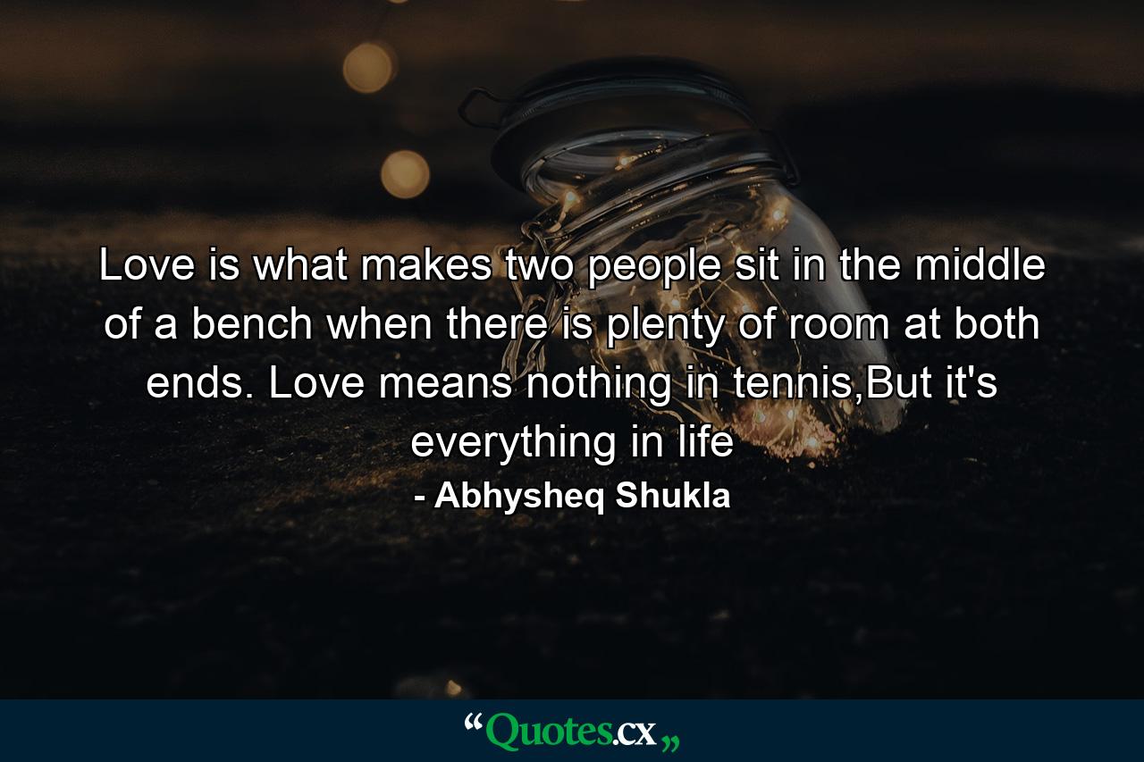 Love is what makes two people sit in the middle of a bench when there is plenty of room at both ends. Love means nothing in tennis,But it's everything in life - Quote by Abhysheq Shukla