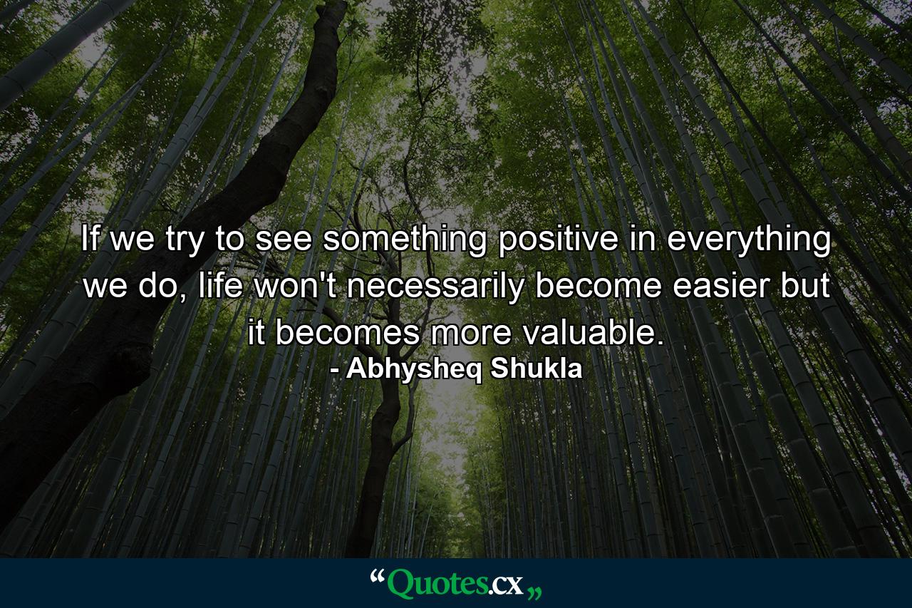 If we try to see something positive in everything we do, life won't necessarily become easier but it becomes more valuable. - Quote by Abhysheq Shukla