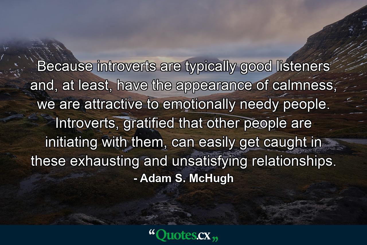 Because introverts are typically good listeners and, at least, have the appearance of calmness, we are attractive to emotionally needy people. Introverts, gratified that other people are initiating with them, can easily get caught in these exhausting and unsatisfying relationships. - Quote by Adam S. McHugh