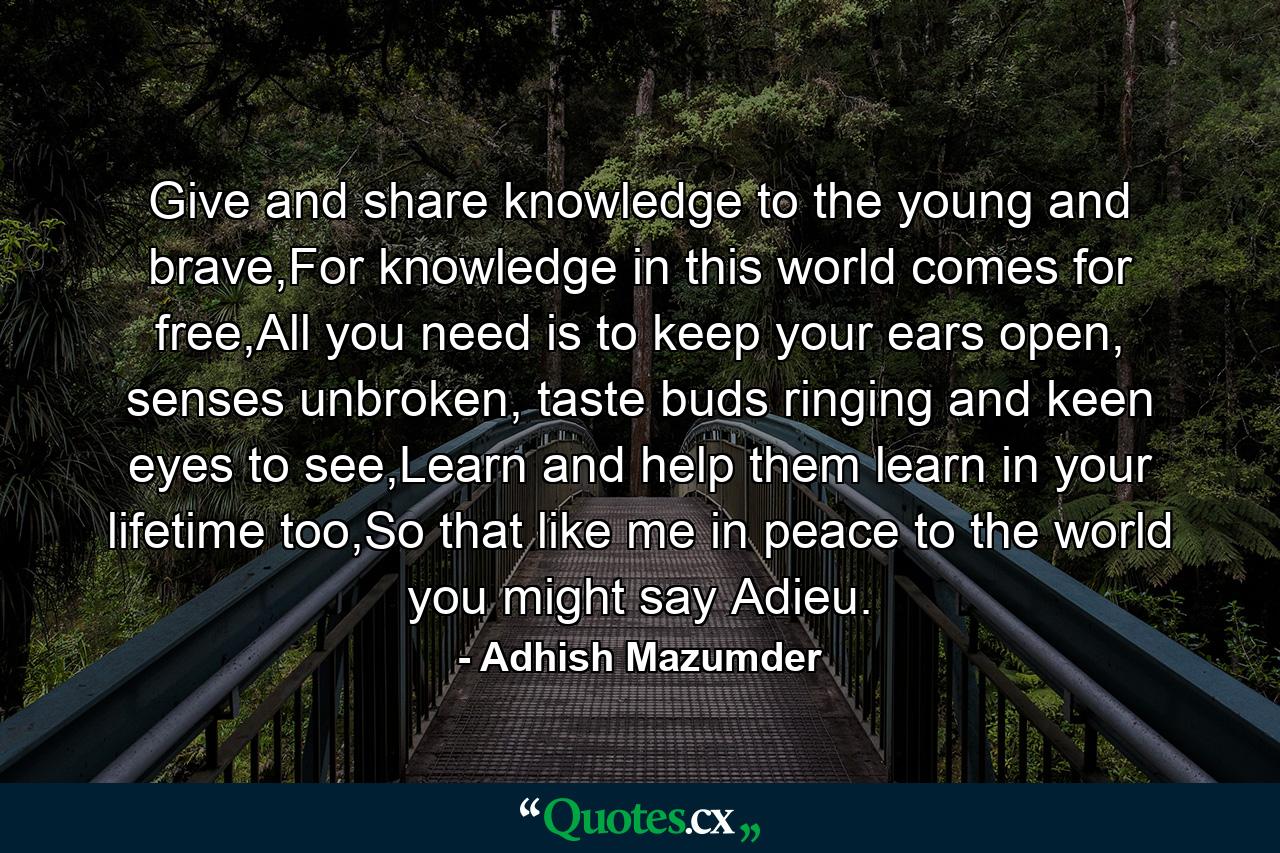 Give and share knowledge to the young and brave,For knowledge in this world comes for free,All you need is to keep your ears open, senses unbroken, taste buds ringing and keen eyes to see,Learn and help them learn in your lifetime too,So that like me in peace to the world you might say Adieu. - Quote by Adhish Mazumder