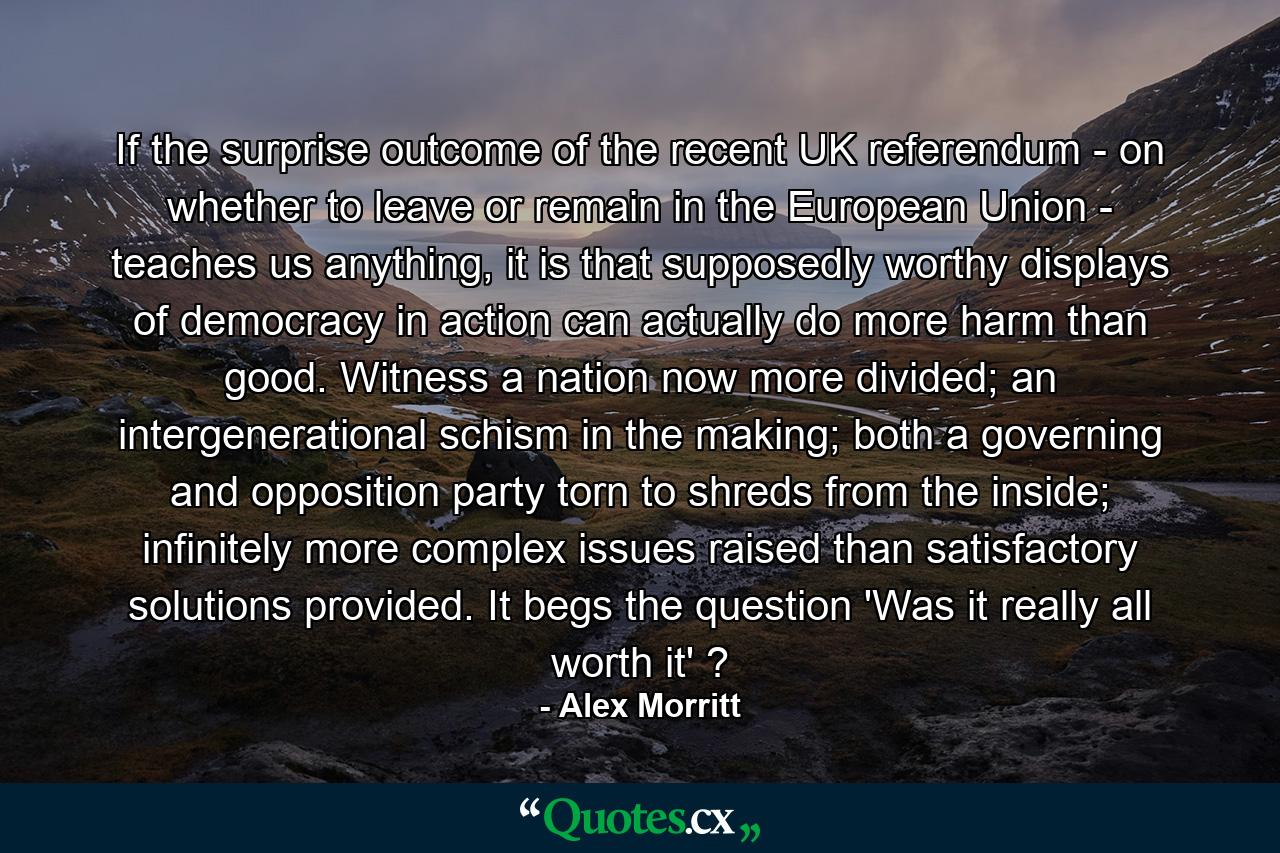 If the surprise outcome of the recent UK referendum - on whether to leave or remain in the European Union - teaches us anything, it is that supposedly worthy displays of democracy in action can actually do more harm than good. Witness a nation now more divided; an intergenerational schism in the making; both a governing and opposition party torn to shreds from the inside; infinitely more complex issues raised than satisfactory solutions provided. It begs the question 'Was it really all worth it' ? - Quote by Alex Morritt